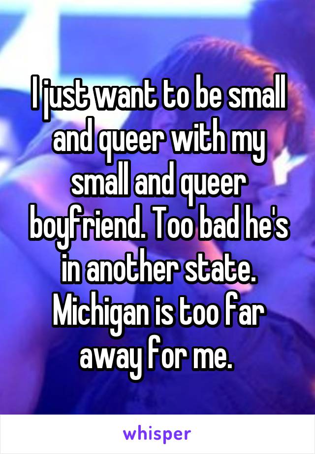 I just want to be small and queer with my small and queer boyfriend. Too bad he's in another state. Michigan is too far away for me. 