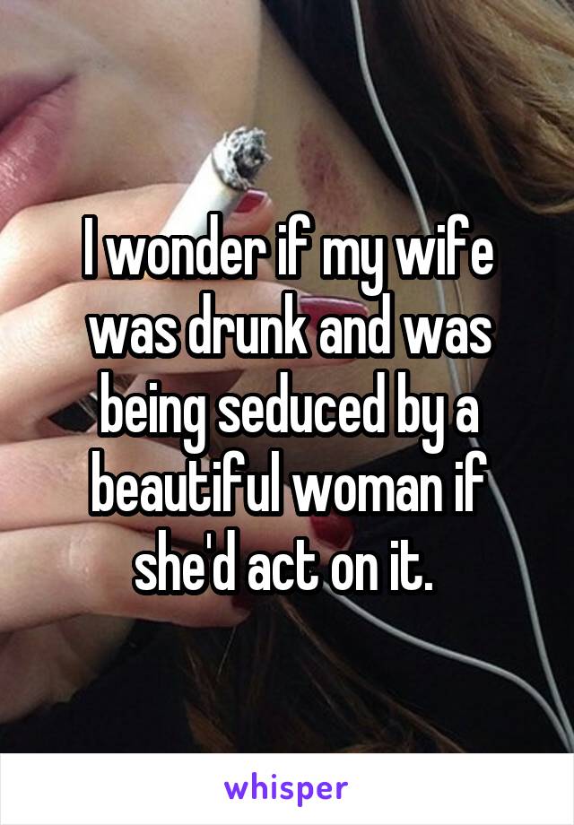 I wonder if my wife was drunk and was being seduced by a beautiful woman if she'd act on it. 