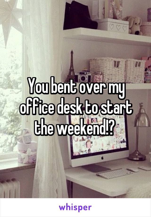 You bent over my office desk to start the weekend!? 