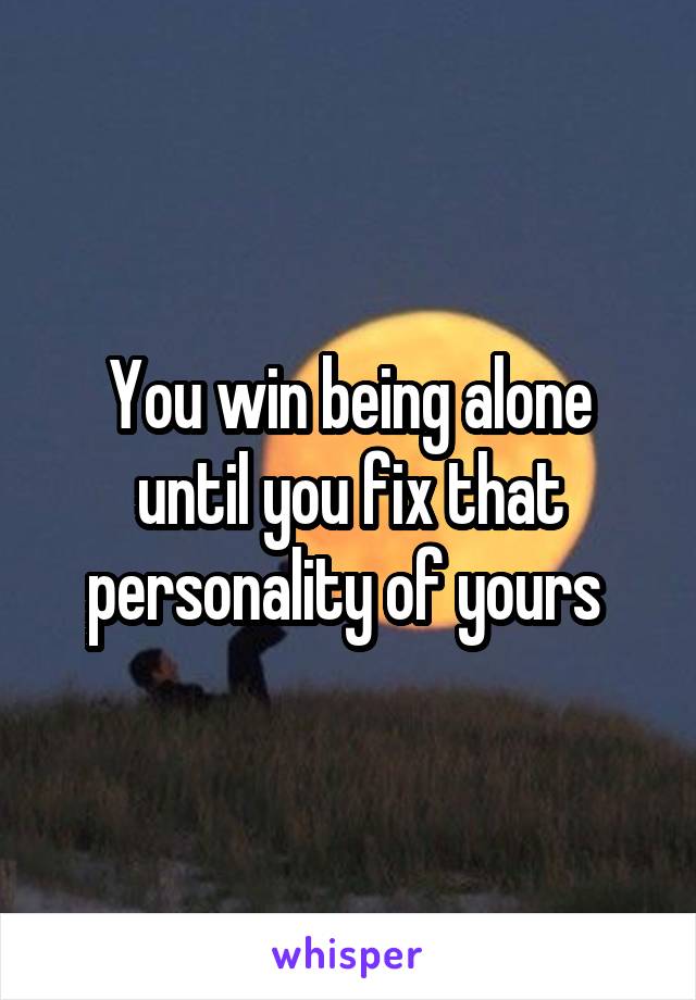 You win being alone until you fix that personality of yours 