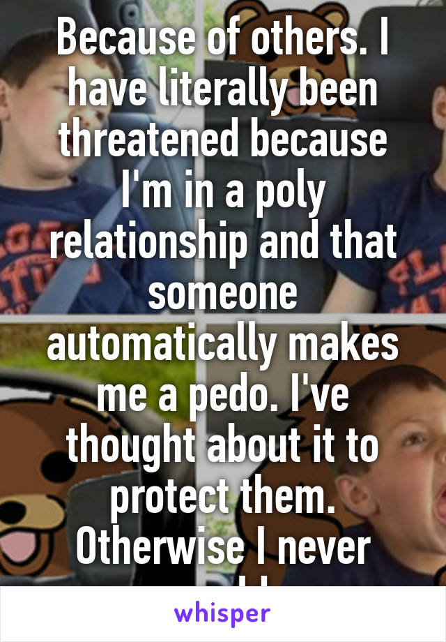 Because of others. I have literally been threatened because I'm in a poly relationship and that someone automatically makes me a pedo. I've thought about it to protect them. Otherwise I never would.