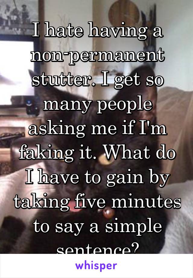 I hate having a non-permanent stutter. I get so many people asking me if I'm faking it. What do I have to gain by taking five minutes to say a simple sentence?