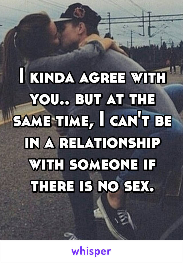 I kinda agree with you.. but at the same time, I can't be in a relationship with someone if there is no sex.