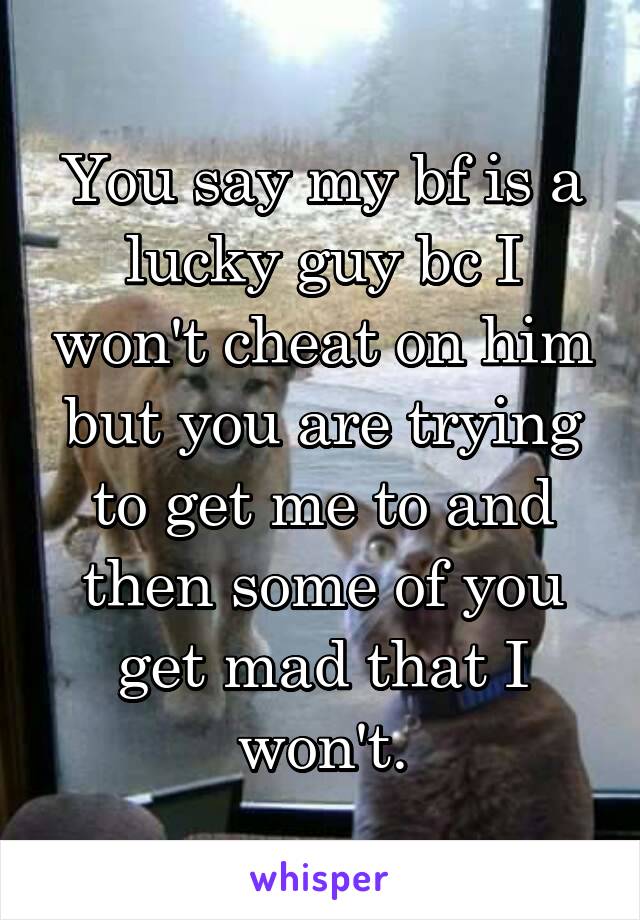 You say my bf is a lucky guy bc I won't cheat on him but you are trying to get me to and then some of you get mad that I won't.