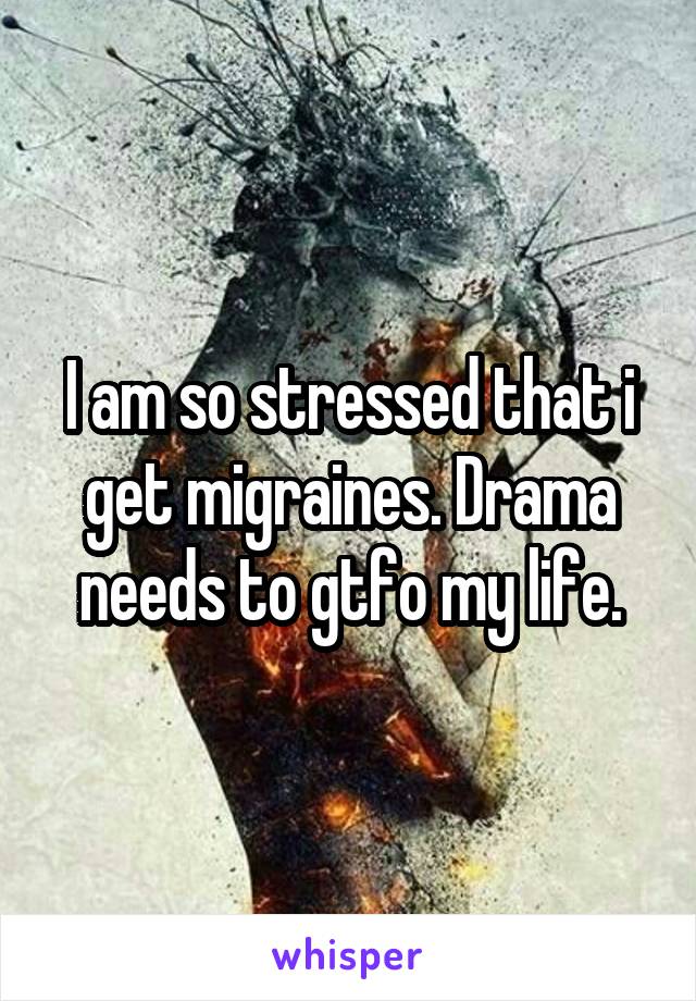 I am so stressed that i get migraines. Drama needs to gtfo my life.