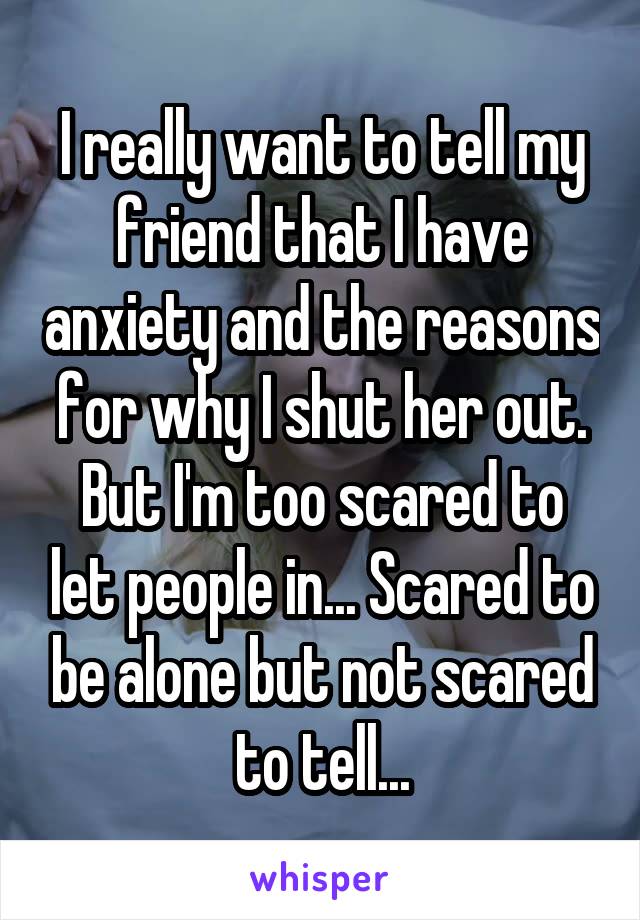 I really want to tell my friend that I have anxiety and the reasons for why I shut her out. But I'm too scared to let people in... Scared to be alone but not scared to tell...