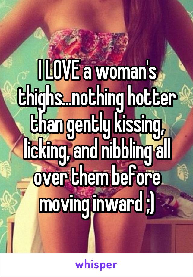 I LOVE a woman's thighs...nothing hotter than gently kissing, licking, and nibbling all over them before moving inward ;)