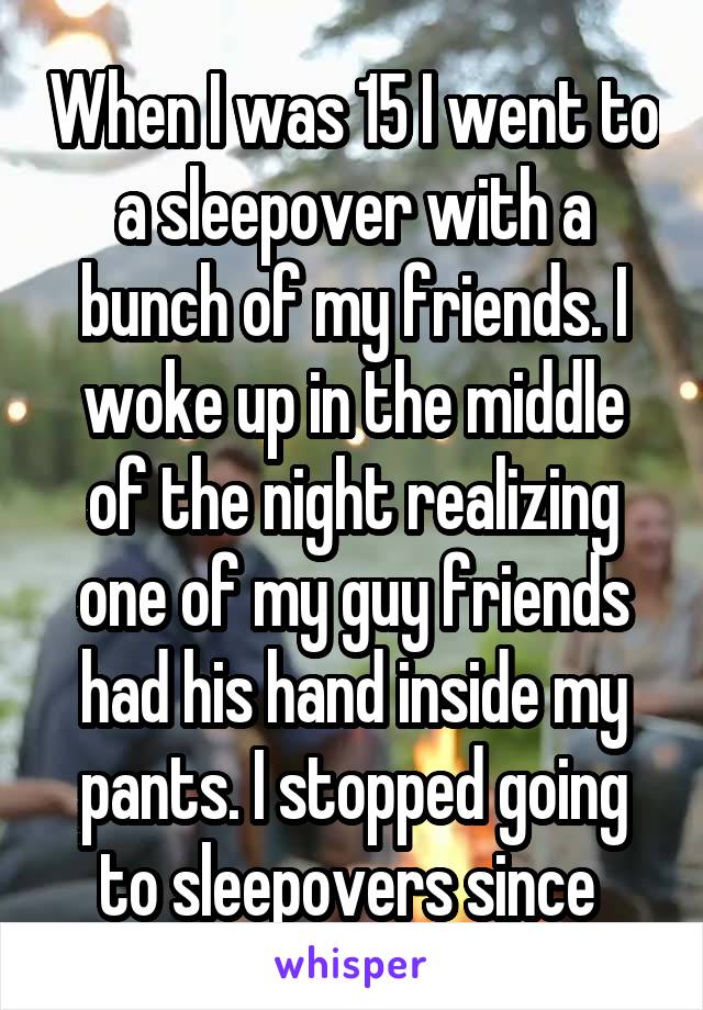 When I was 15 I went to a sleepover with a bunch of my friends. I woke up in the middle of the night realizing one of my guy friends had his hand inside my pants. I stopped going to sleepovers since 