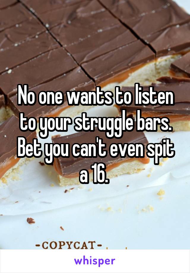 No one wants to listen to your struggle bars. Bet you can't even spit a 16. 