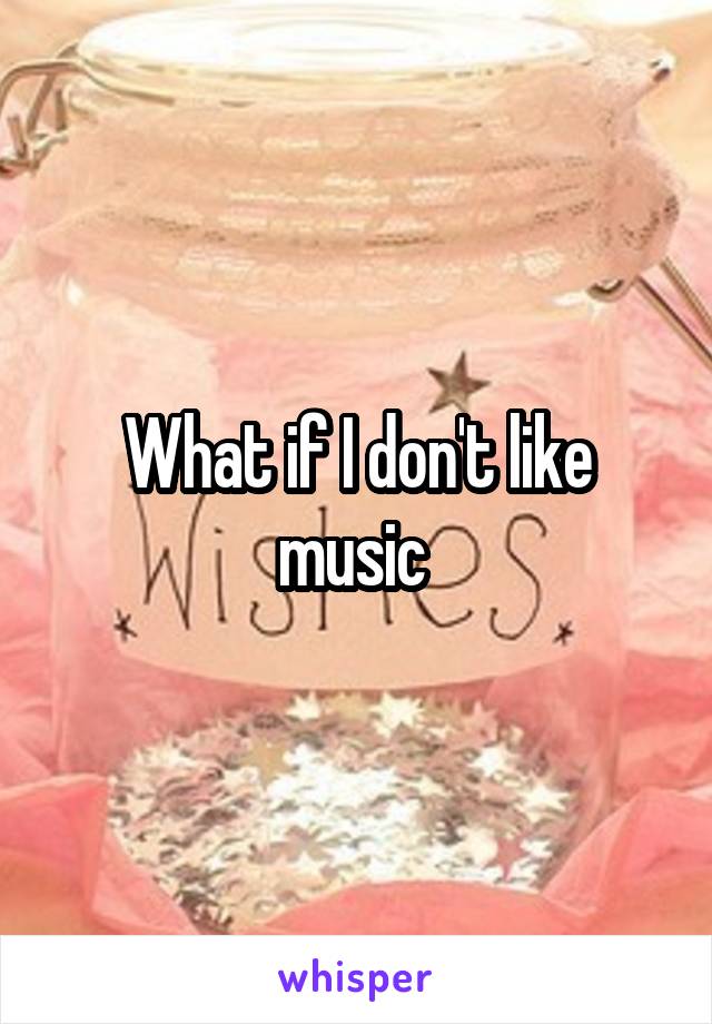 What if I don't like music 