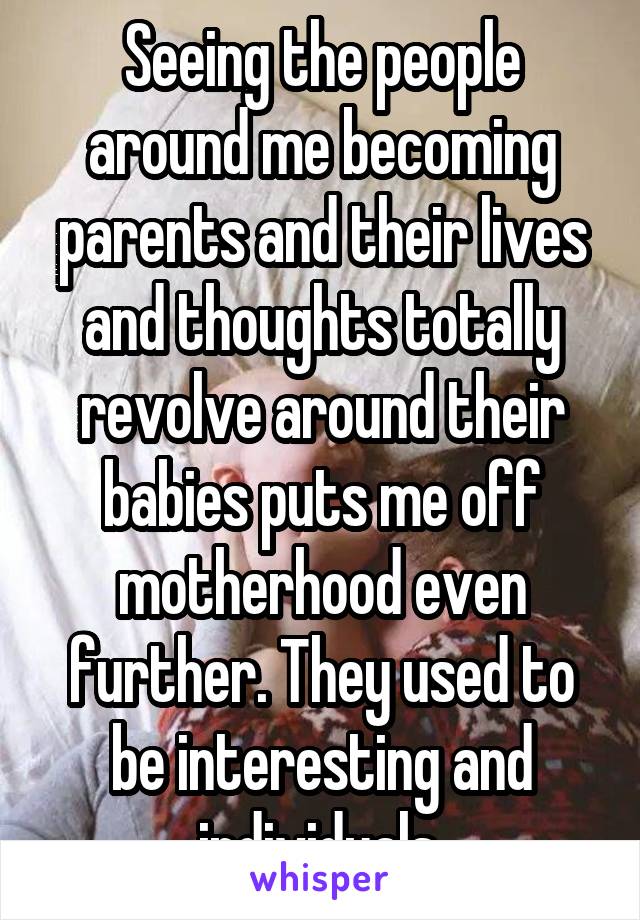 Seeing the people around me becoming parents and their lives and thoughts totally revolve around their babies puts me off motherhood even further. They used to be interesting and individuals.