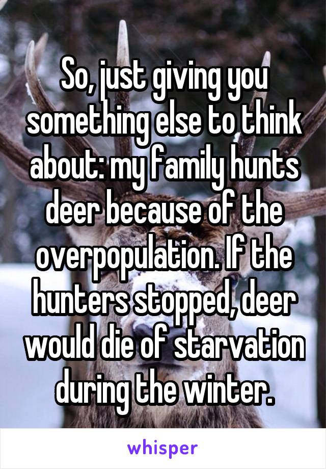 So, just giving you something else to think about: my family hunts deer because of the overpopulation. If the hunters stopped, deer would die of starvation during the winter.