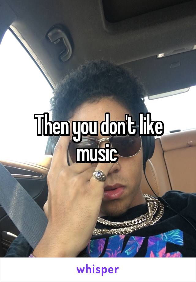 Then you don't like music 