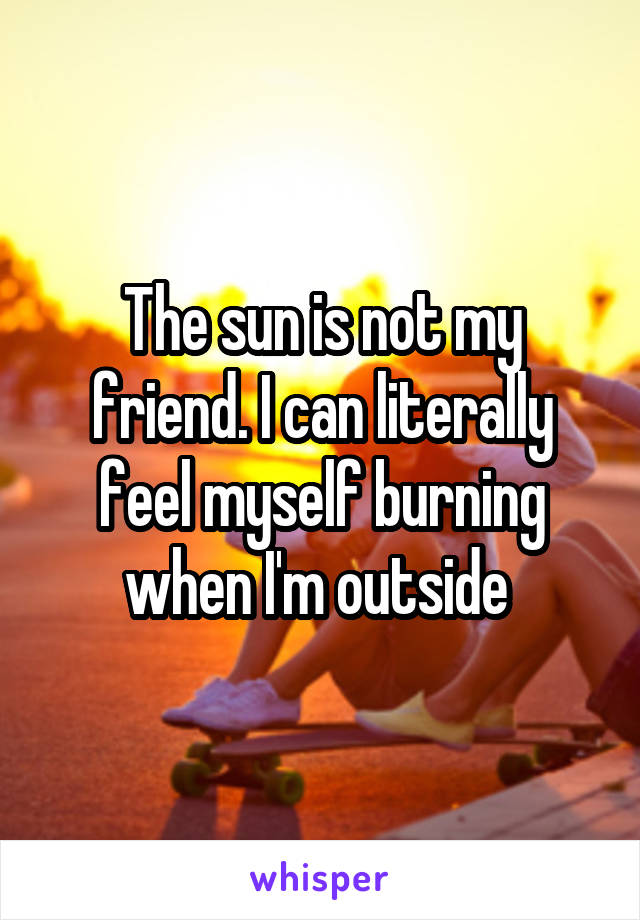 The sun is not my friend. I can literally feel myself burning when I'm outside 