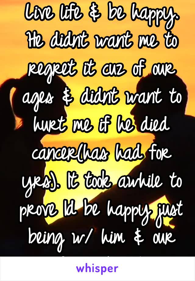 Live life & be happy. He didnt want me to regret it cuz of our ages & didnt want to hurt me if he died cancer(has had for yrs). It took awhile to prove Id be happy just being w/ him & our family(2/2)