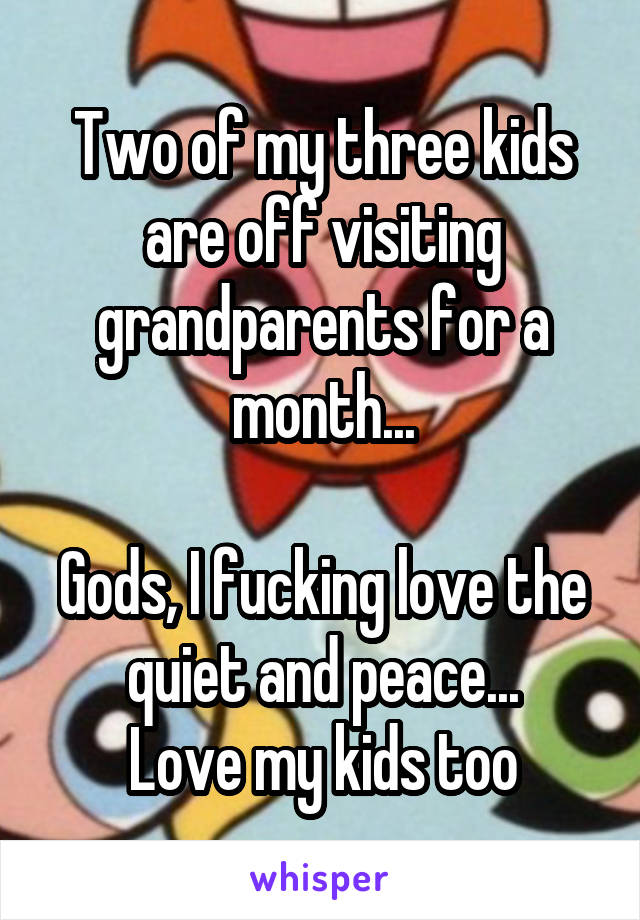 Two of my three kids are off visiting grandparents for a month...

Gods, I fucking love the quiet and peace...
Love my kids too