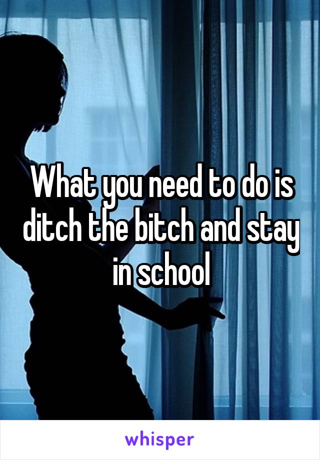 What you need to do is ditch the bitch and stay in school