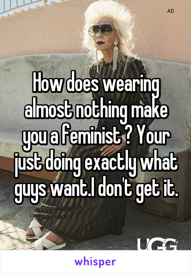 How does wearing almost nothing make you a feminist ? Your just doing exactly what guys want.I don't get it.