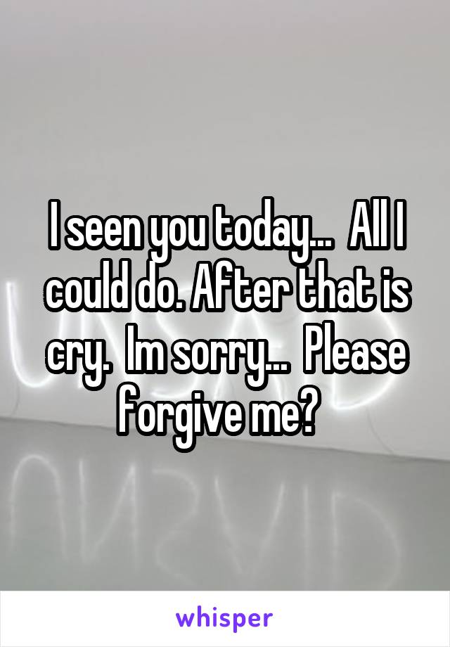 I seen you today...  All I could do. After that is cry.  Im sorry...  Please forgive me?  