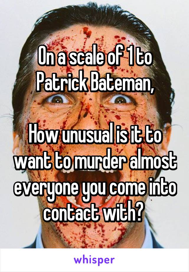 On a scale of 1 to Patrick Bateman,

How unusual is it to want to murder almost everyone you come into contact with? 