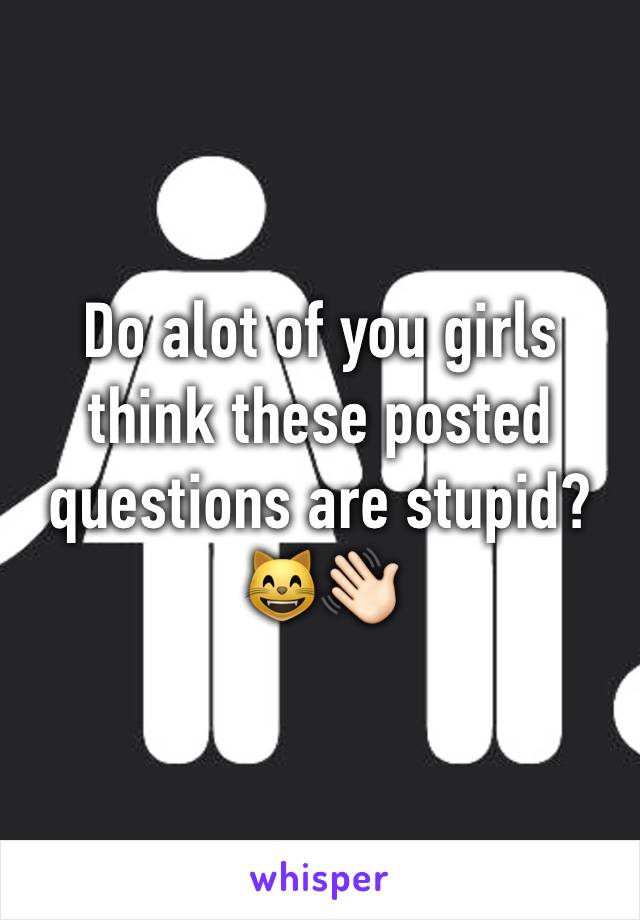 Do alot of you girls think these posted questions are stupid? 😸👋🏻