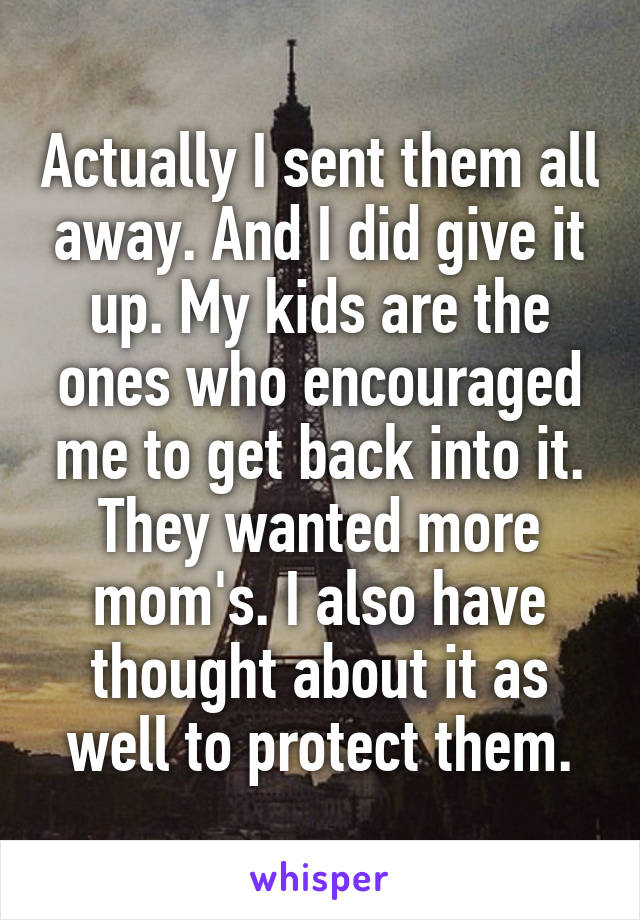 Actually I sent them all away. And I did give it up. My kids are the ones who encouraged me to get back into it. They wanted more mom's. I also have thought about it as well to protect them.