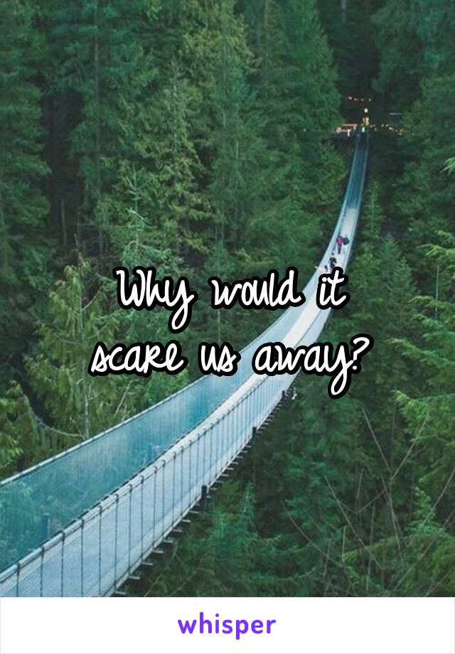 Why would it
scare us away?