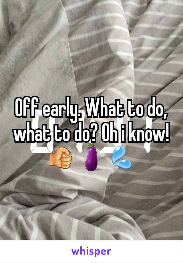 Off early. What to do, what to do? Oh i know! 🤜🍆💦