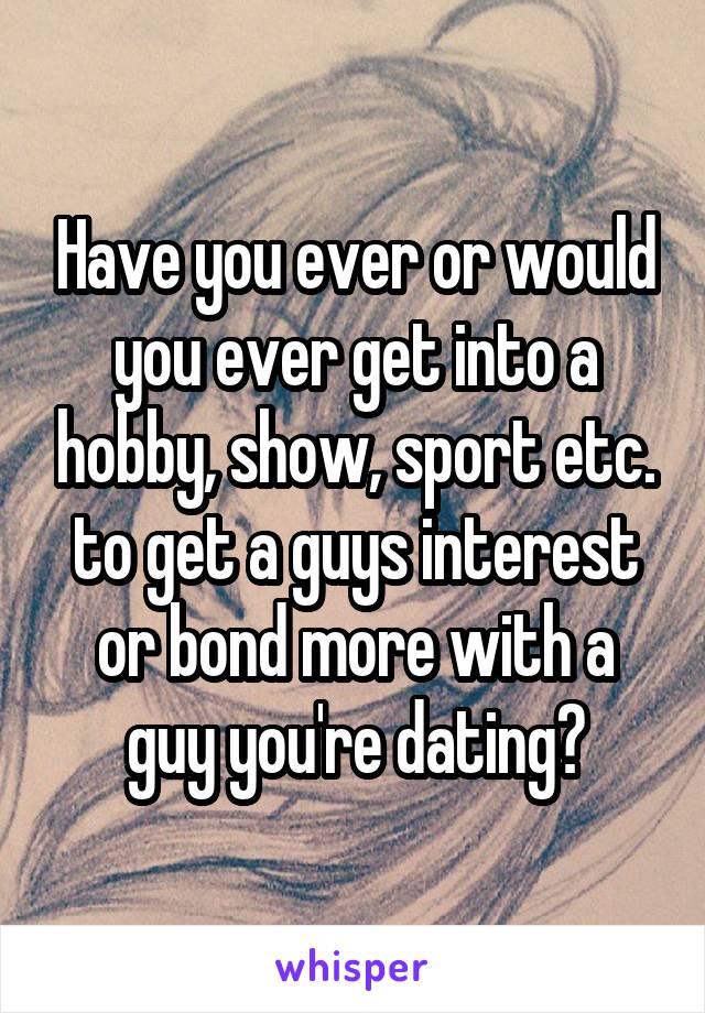  Have you ever or would you ever get into a hobby, show, sport etc. to get a guys interest or bond more with a guy you're dating?