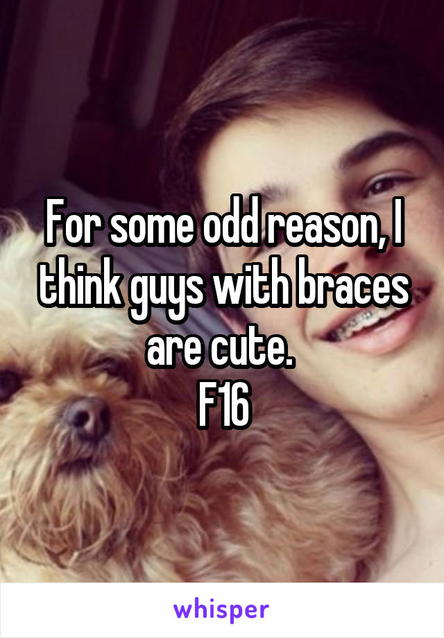 For some odd reason, I think guys with braces are cute. 
F16