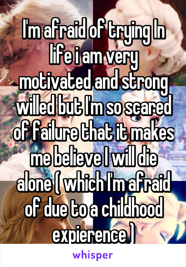 I'm afraid of trying In life i am very motivated and strong willed but I'm so scared of failure that it makes me believe I will die alone ( which I'm afraid of due to a childhood expierence )