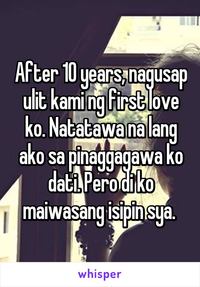 After 10 years, nagusap ulit kami ng first love ko. Natatawa na lang ako sa pinaggagawa ko dati. Pero di ko maiwasang isipin sya. 