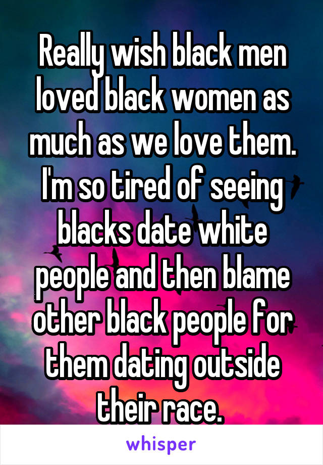 Really wish black men loved black women as much as we love them. I'm so tired of seeing blacks date white people and then blame other black people for them dating outside their race. 