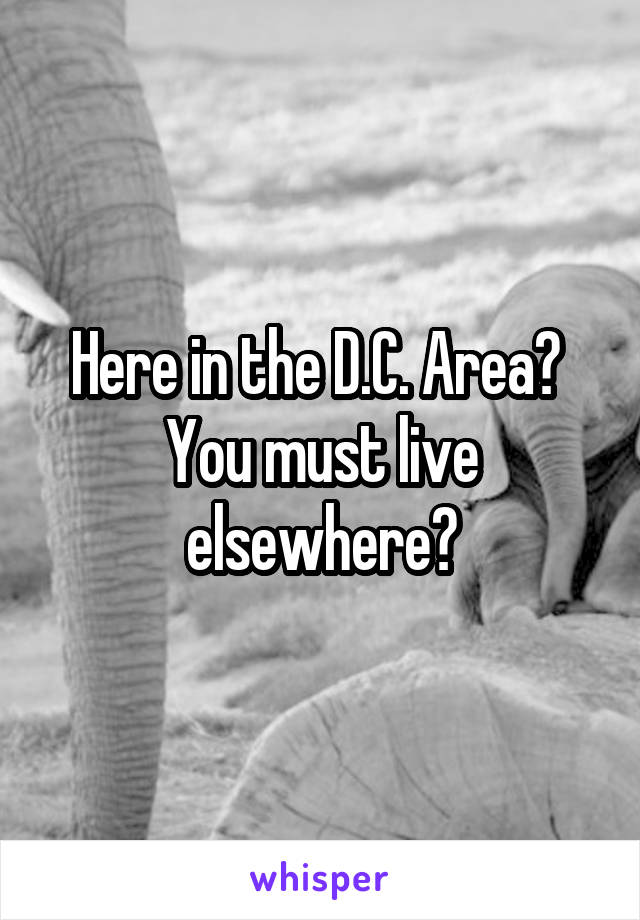 Here in the D.C. Area?  You must live elsewhere?