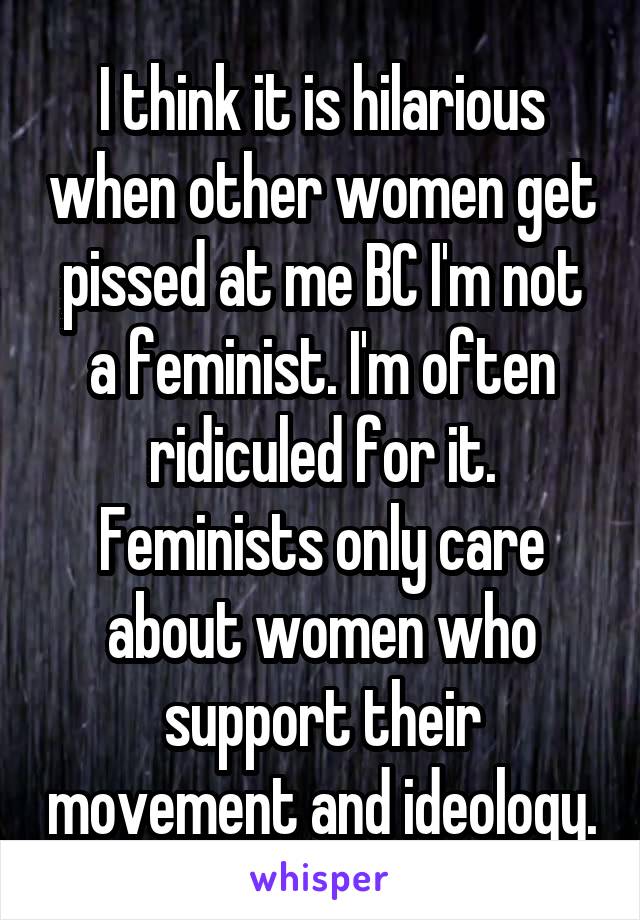 I think it is hilarious when other women get pissed at me BC I'm not a feminist. I'm often ridiculed for it. Feminists only care about women who support their movement and ideology.