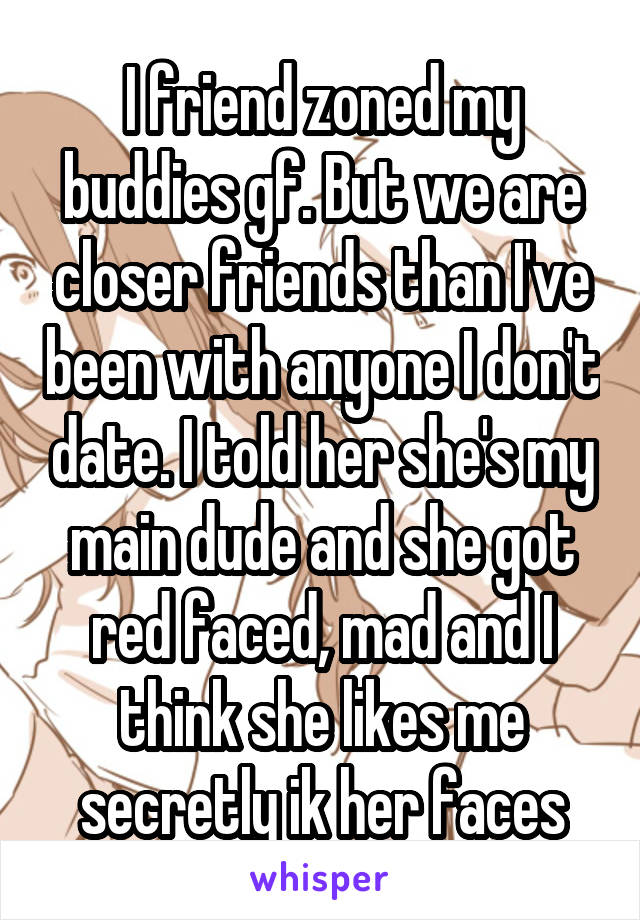 I friend zoned my buddies gf. But we are closer friends than I've been with anyone I don't date. I told her she's my main dude and she got red faced, mad and I think she likes me secretly ik her faces