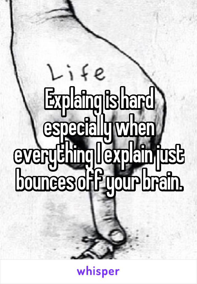 Explaing is hard especially when everything I explain just bounces off your brain.