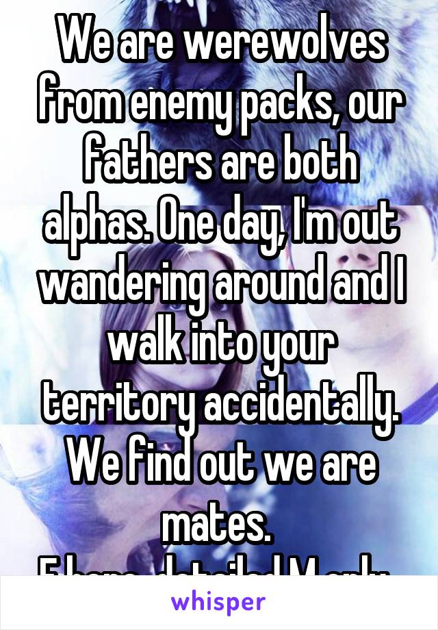 We are werewolves from enemy packs, our fathers are both alphas. One day, I'm out wandering around and I walk into your territory accidentally. We find out we are mates. 
F here, detailed M only. 