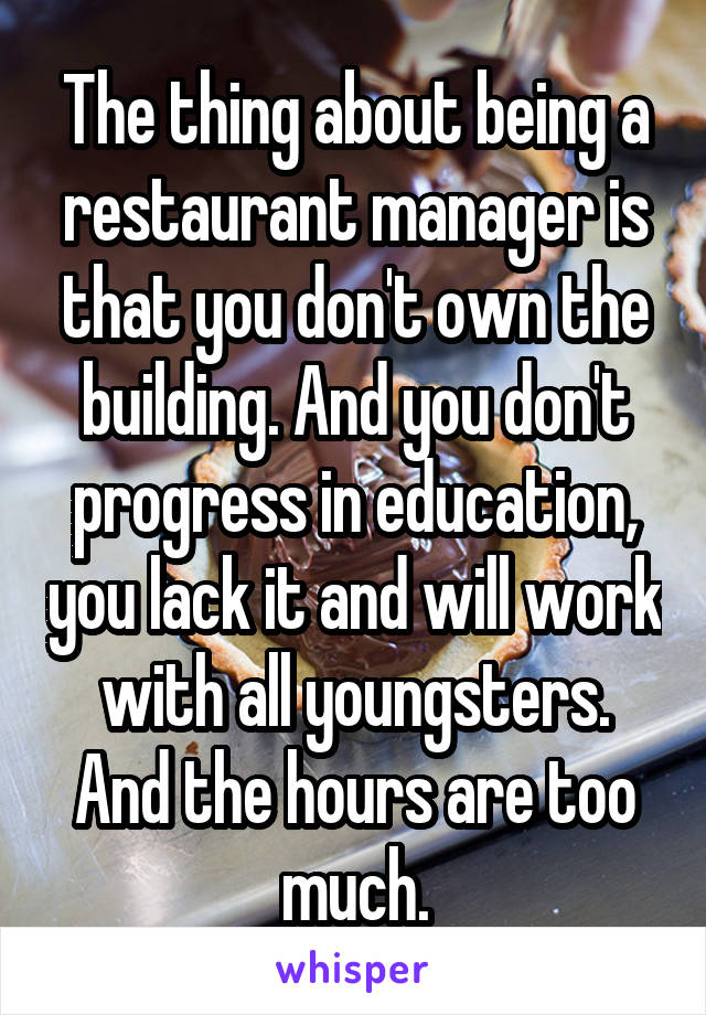 The thing about being a restaurant manager is that you don't own the building. And you don't progress in education, you lack it and will work with all youngsters. And the hours are too much.