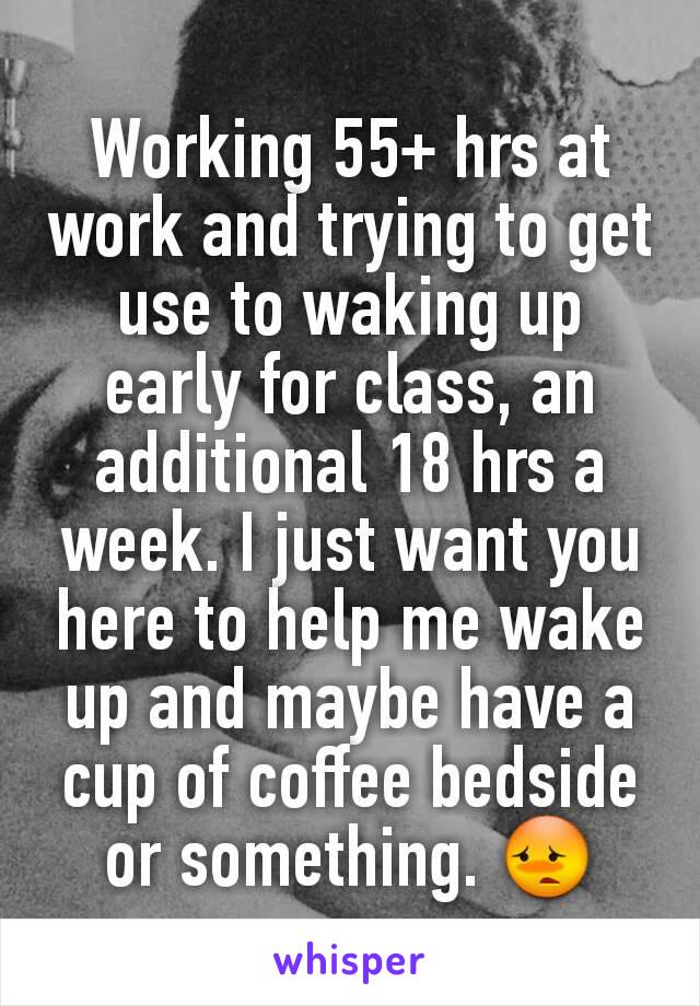 Working 55+ hrs at work and trying to get use to waking up early for class, an additional 18 hrs a week. I just want you here to help me wake up and maybe have a cup of coffee bedside or something. 😳