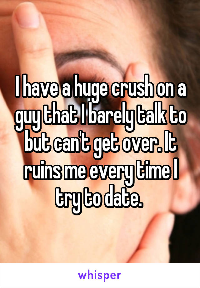 I have a huge crush on a guy that I barely talk to but can't get over. It ruins me every time I try to date. 