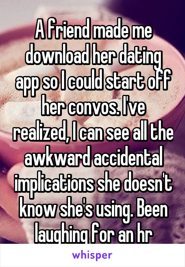 A friend made me download her dating app so I could start off her convos. I've realized, I can see all the awkward accidental implications she doesn't know she's using. Been laughing for an hr