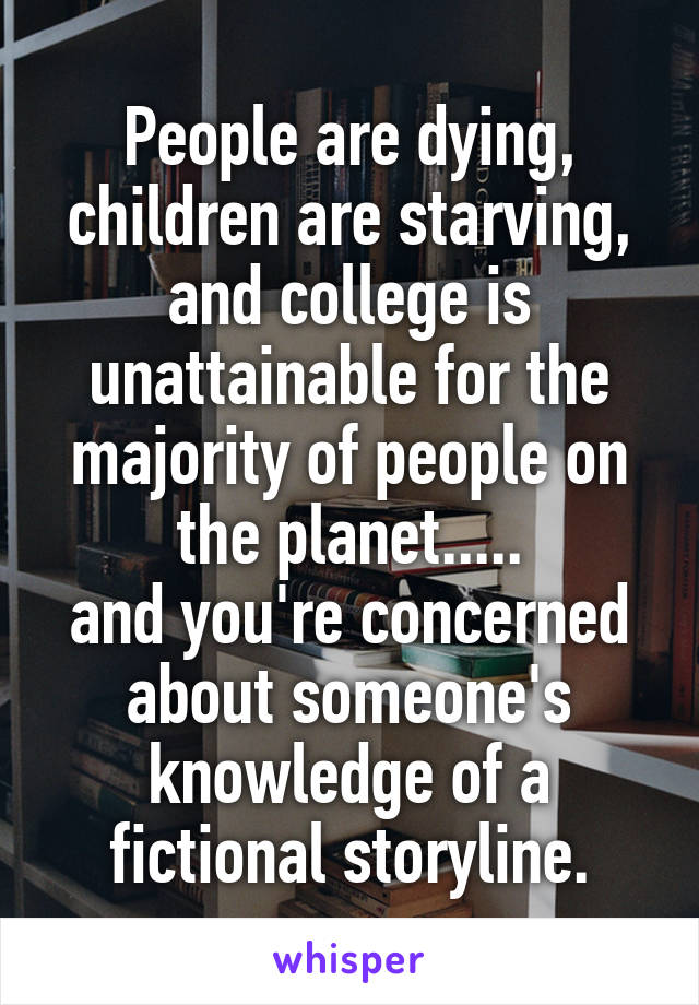 People are dying, children are starving, and college is unattainable for the majority of people on the planet.....
and you're concerned about someone's knowledge of a fictional storyline.