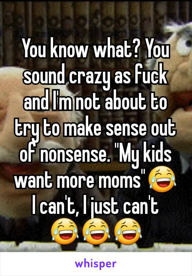 You know what? You sound crazy as fuck and I'm not about to try to make sense out of nonsense. "My kids want more moms"😂 I can't, I just can't
😂😂😂