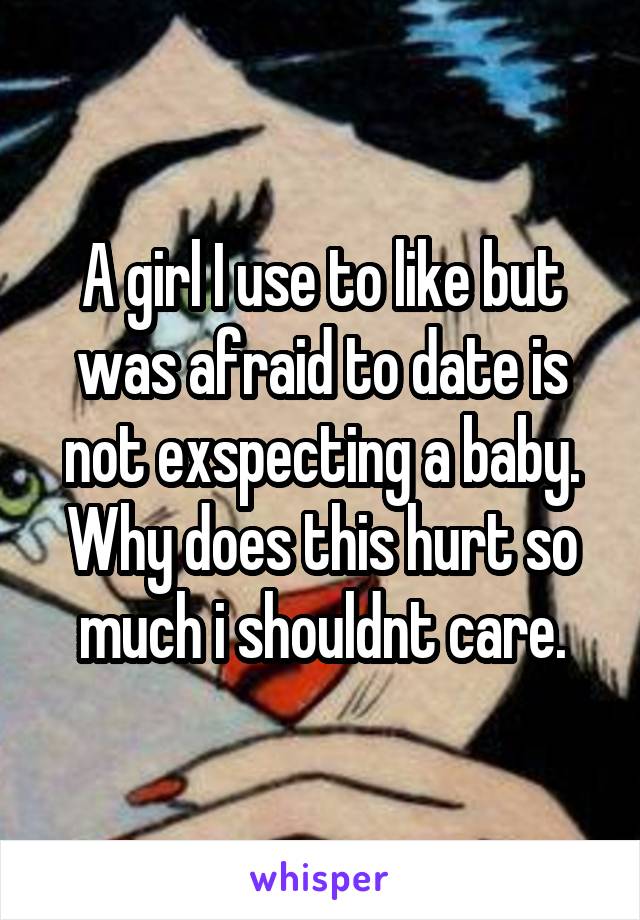 A girl I use to like but was afraid to date is not exspecting a baby. Why does this hurt so much i shouldnt care.