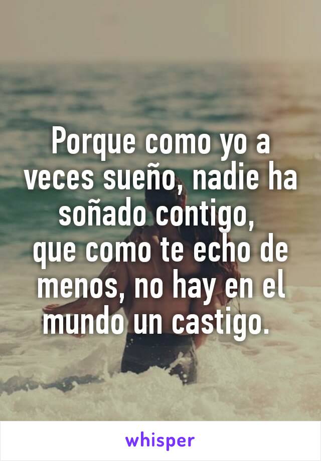 Porque como yo a veces sueño, nadie ha soñado contigo, 
que como te echo de menos, no hay en el mundo un castigo. 