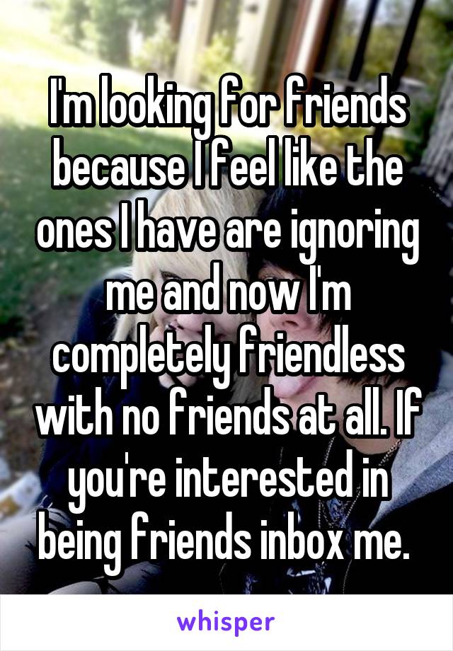 I'm looking for friends because I feel like the ones I have are ignoring me and now I'm completely friendless with no friends at all. If you're interested in being friends inbox me. 