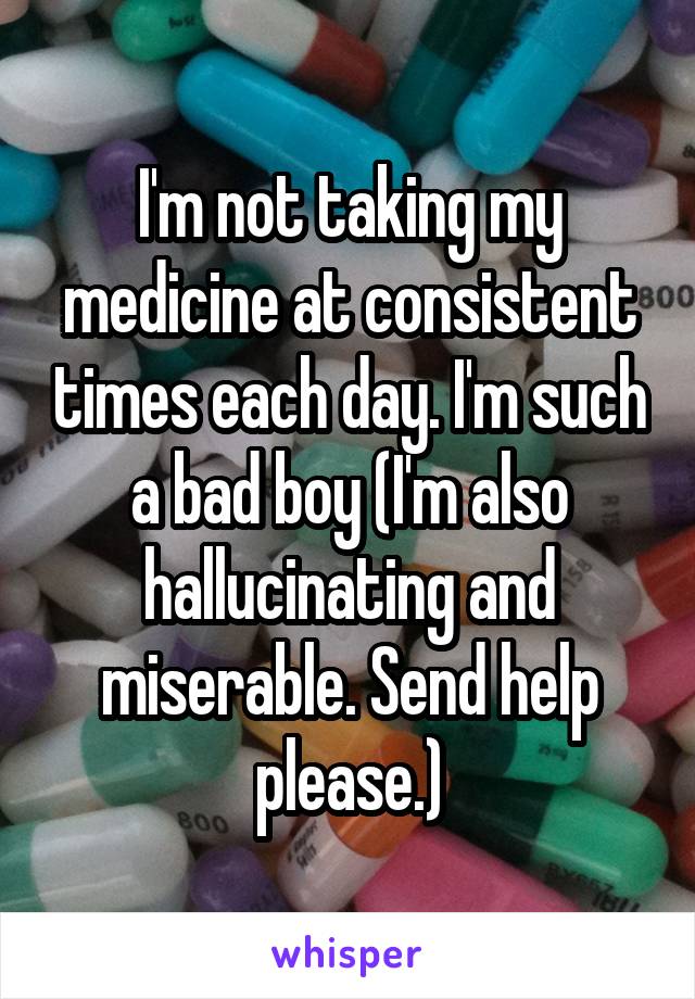 I'm not taking my medicine at consistent times each day. I'm such a bad boy (I'm also hallucinating and miserable. Send help please.)