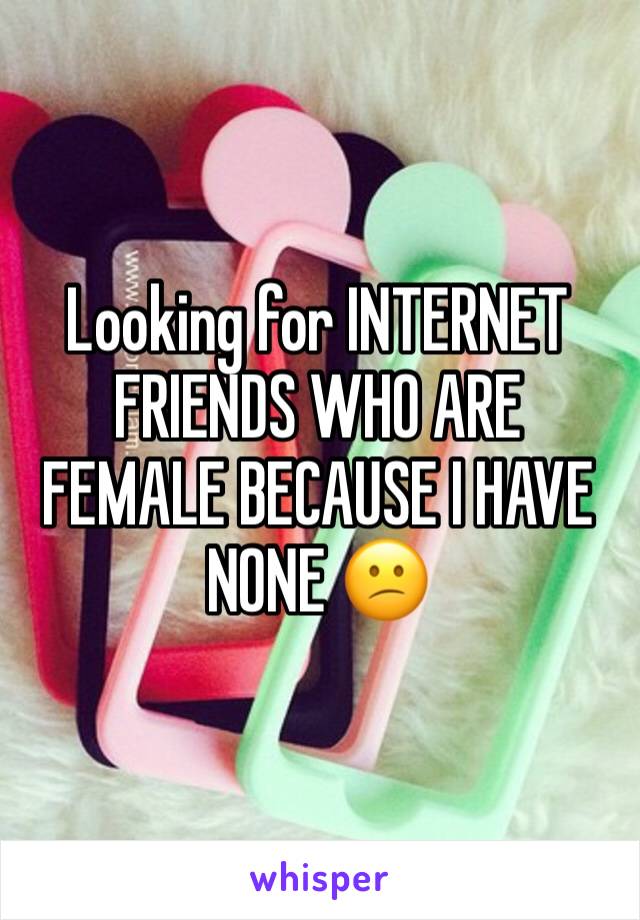 Looking for INTERNET FRIENDS WHO ARE FEMALE BECAUSE I HAVE NONE 😕