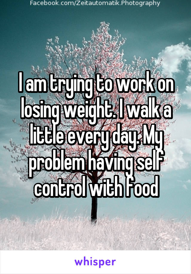 I am trying to work on losing weight. I walk a little every day. My problem having self control with food